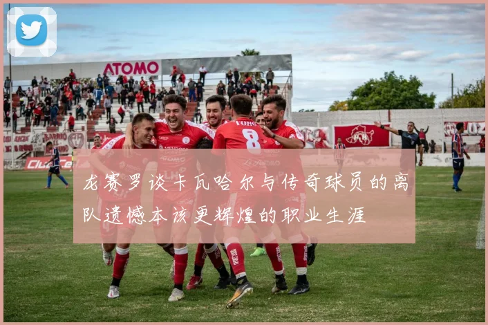 龙赛罗谈卡瓦哈尔与传奇球员的离队遗憾本该更辉煌的职业生涯