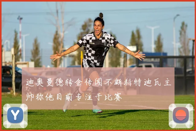 迪奥曼德转会传闻不断科特迪瓦主帅称他目前专注于比赛