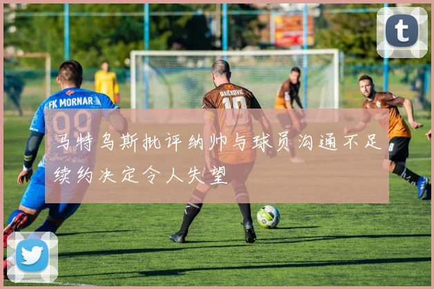 马特乌斯批评纳帅与球员沟通不足续约决定令人失望