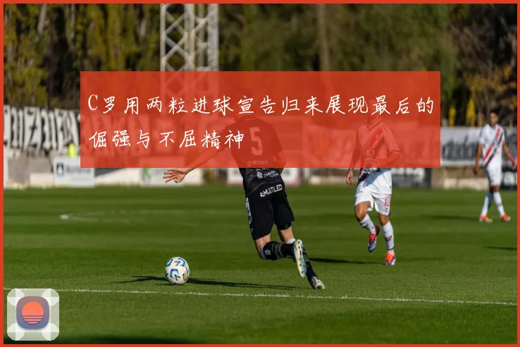 C罗用两粒进球宣告归来展现最后的倔强与不屈精神