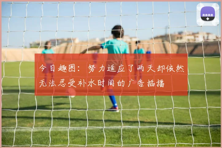 今日趣图：努力适应了两天却依然无法忍受补水时间的广告插播