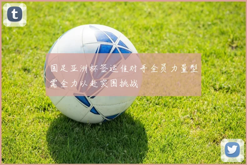 国足亚洲杯签运佳对手全员力量型需全力以赴突围挑战