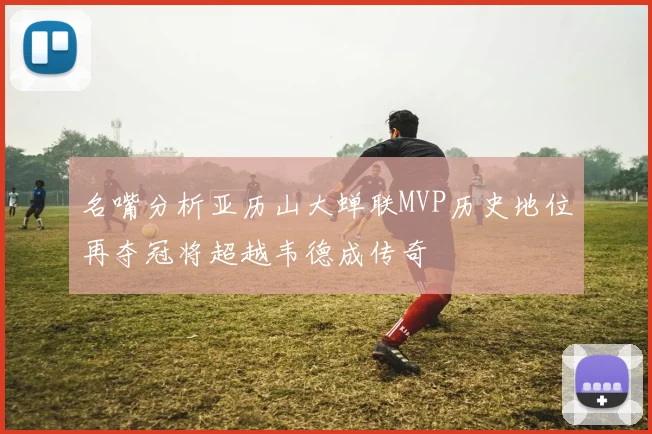 名嘴分析亚历山大蝉联MVP历史地位再夺冠将超越韦德成传奇