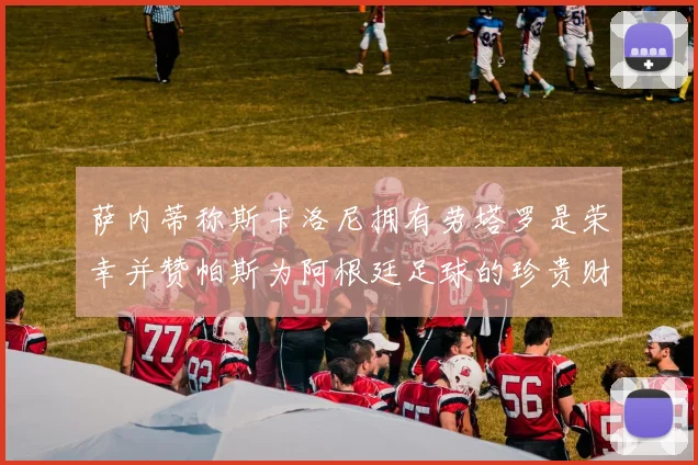 萨内蒂称斯卡洛尼拥有劳塔罗是荣幸并赞帕斯为阿根廷足球的珍贵财富