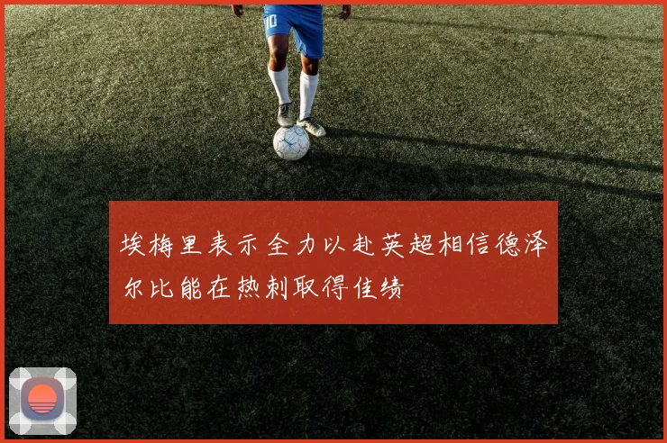 埃梅里表示全力以赴英超相信德泽尔比能在热刺取得佳绩