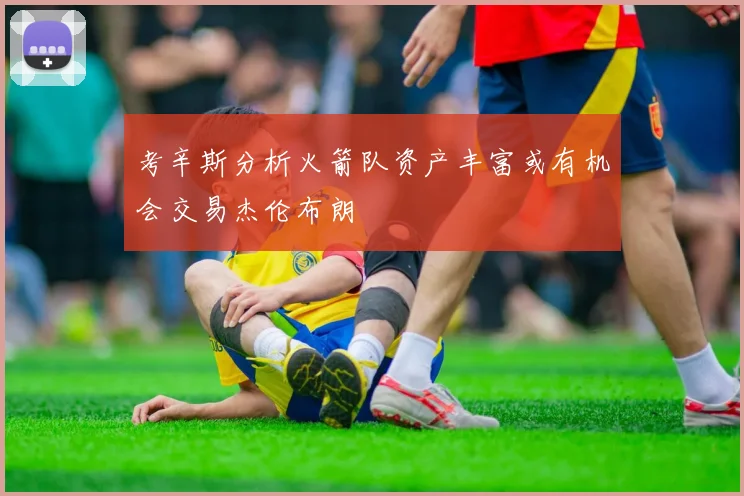 考辛斯分析火箭队资产丰富或有机会交易杰伦布朗